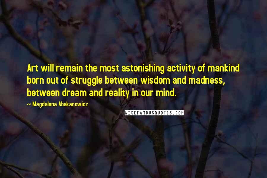 Magdalena Abakanowicz Quotes: Art will remain the most astonishing activity of mankind born out of struggle between wisdom and madness, between dream and reality in our mind.