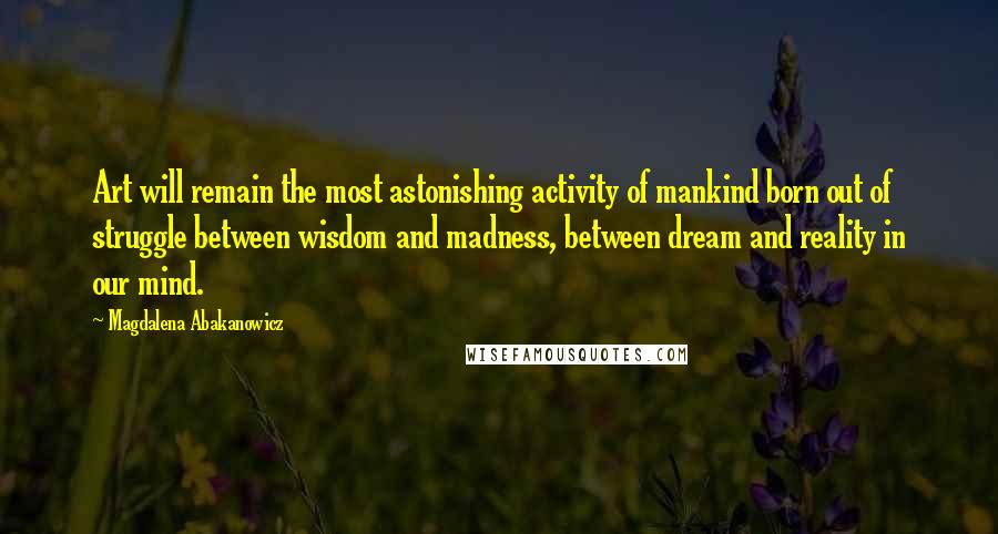 Magdalena Abakanowicz Quotes: Art will remain the most astonishing activity of mankind born out of struggle between wisdom and madness, between dream and reality in our mind.