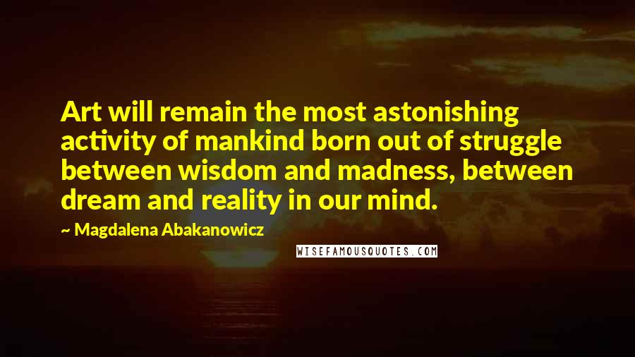 Magdalena Abakanowicz Quotes: Art will remain the most astonishing activity of mankind born out of struggle between wisdom and madness, between dream and reality in our mind.
