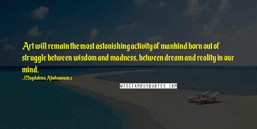 Magdalena Abakanowicz Quotes: Art will remain the most astonishing activity of mankind born out of struggle between wisdom and madness, between dream and reality in our mind.