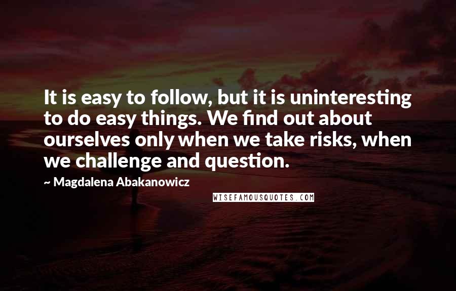 Magdalena Abakanowicz Quotes: It is easy to follow, but it is uninteresting to do easy things. We find out about ourselves only when we take risks, when we challenge and question.
