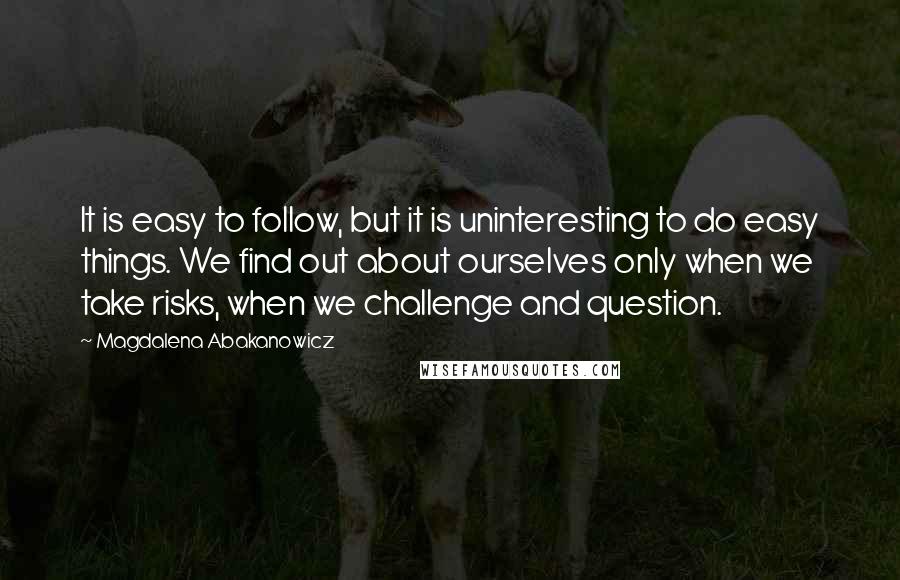 Magdalena Abakanowicz Quotes: It is easy to follow, but it is uninteresting to do easy things. We find out about ourselves only when we take risks, when we challenge and question.