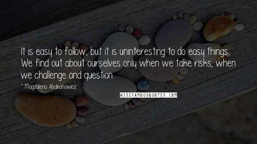 Magdalena Abakanowicz Quotes: It is easy to follow, but it is uninteresting to do easy things. We find out about ourselves only when we take risks, when we challenge and question.