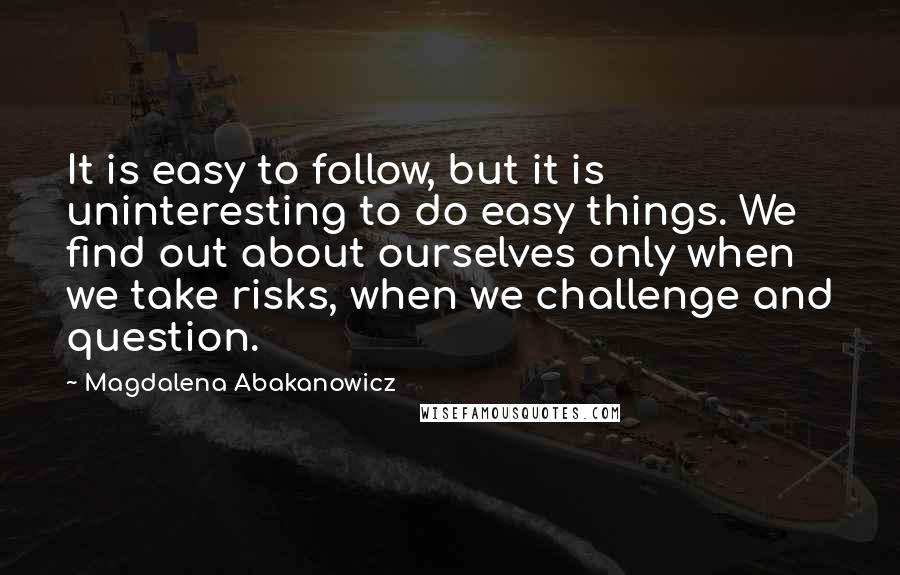 Magdalena Abakanowicz Quotes: It is easy to follow, but it is uninteresting to do easy things. We find out about ourselves only when we take risks, when we challenge and question.