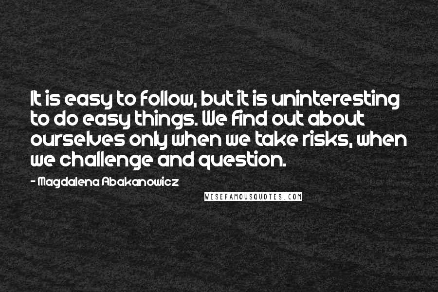 Magdalena Abakanowicz Quotes: It is easy to follow, but it is uninteresting to do easy things. We find out about ourselves only when we take risks, when we challenge and question.