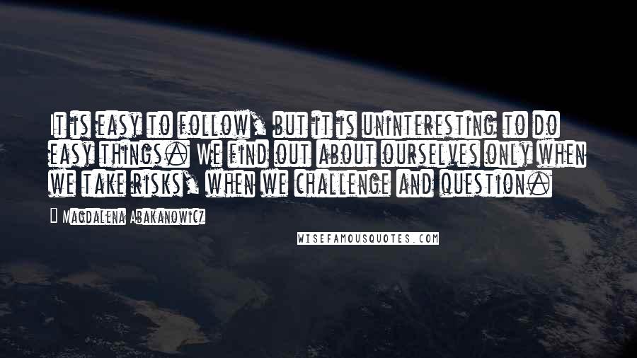 Magdalena Abakanowicz Quotes: It is easy to follow, but it is uninteresting to do easy things. We find out about ourselves only when we take risks, when we challenge and question.
