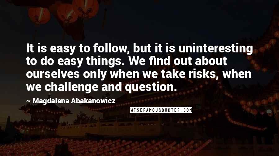 Magdalena Abakanowicz Quotes: It is easy to follow, but it is uninteresting to do easy things. We find out about ourselves only when we take risks, when we challenge and question.