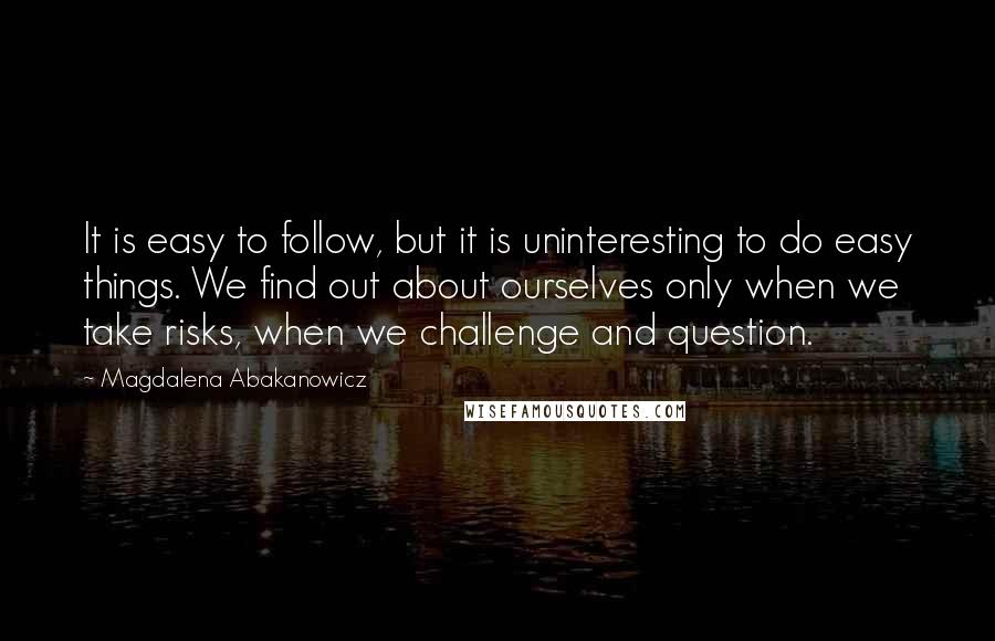 Magdalena Abakanowicz Quotes: It is easy to follow, but it is uninteresting to do easy things. We find out about ourselves only when we take risks, when we challenge and question.