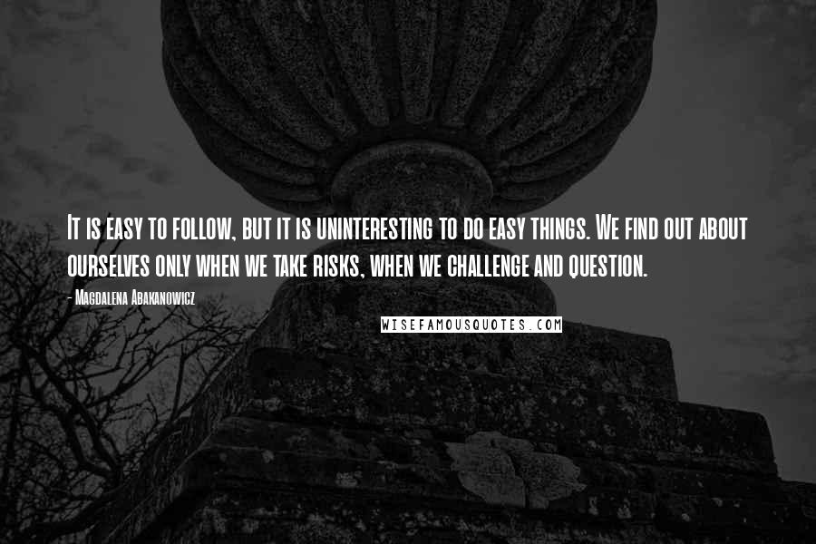 Magdalena Abakanowicz Quotes: It is easy to follow, but it is uninteresting to do easy things. We find out about ourselves only when we take risks, when we challenge and question.