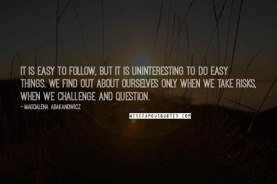 Magdalena Abakanowicz Quotes: It is easy to follow, but it is uninteresting to do easy things. We find out about ourselves only when we take risks, when we challenge and question.