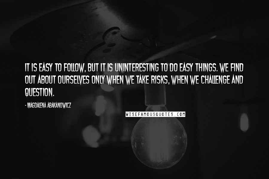 Magdalena Abakanowicz Quotes: It is easy to follow, but it is uninteresting to do easy things. We find out about ourselves only when we take risks, when we challenge and question.