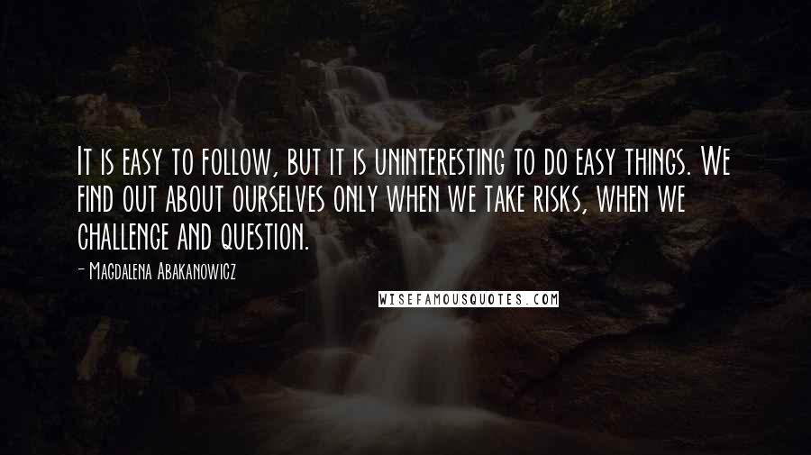 Magdalena Abakanowicz Quotes: It is easy to follow, but it is uninteresting to do easy things. We find out about ourselves only when we take risks, when we challenge and question.