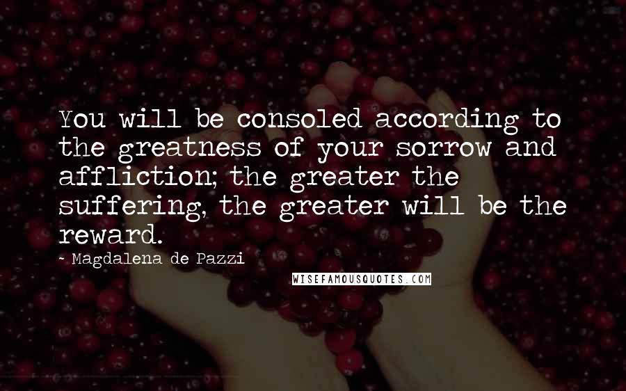 Magdalena De Pazzi Quotes: You will be consoled according to the greatness of your sorrow and affliction; the greater the suffering, the greater will be the reward.