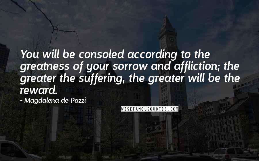 Magdalena De Pazzi Quotes: You will be consoled according to the greatness of your sorrow and affliction; the greater the suffering, the greater will be the reward.