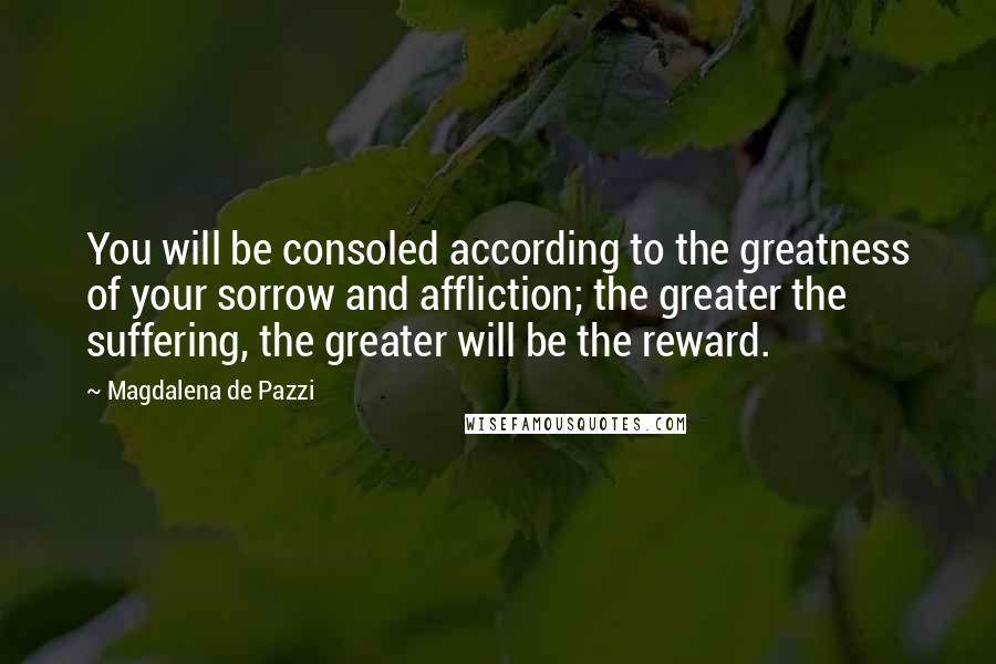 Magdalena De Pazzi Quotes: You will be consoled according to the greatness of your sorrow and affliction; the greater the suffering, the greater will be the reward.