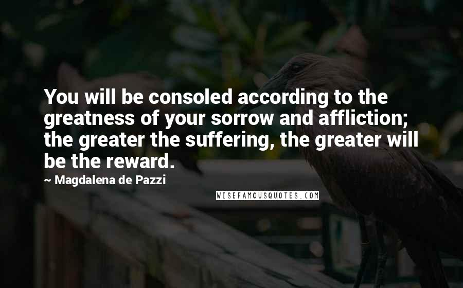 Magdalena De Pazzi Quotes: You will be consoled according to the greatness of your sorrow and affliction; the greater the suffering, the greater will be the reward.