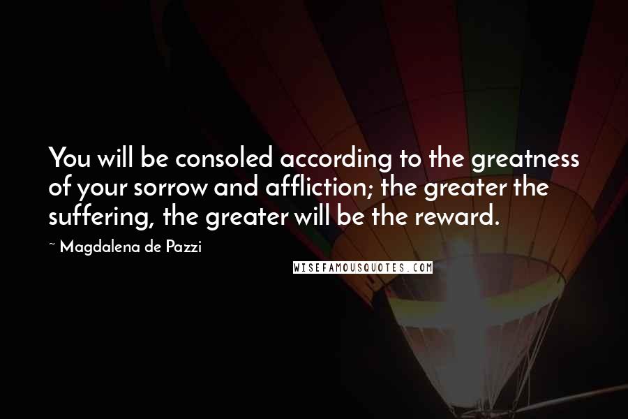 Magdalena De Pazzi Quotes: You will be consoled according to the greatness of your sorrow and affliction; the greater the suffering, the greater will be the reward.