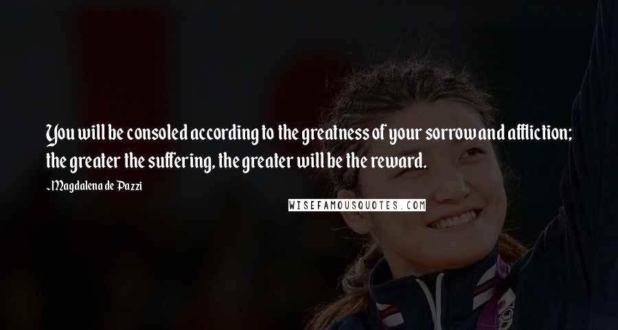 Magdalena De Pazzi Quotes: You will be consoled according to the greatness of your sorrow and affliction; the greater the suffering, the greater will be the reward.