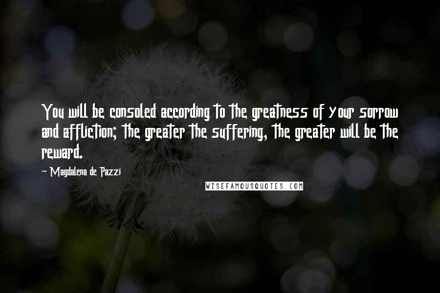 Magdalena De Pazzi Quotes: You will be consoled according to the greatness of your sorrow and affliction; the greater the suffering, the greater will be the reward.