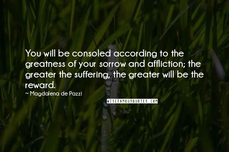 Magdalena De Pazzi Quotes: You will be consoled according to the greatness of your sorrow and affliction; the greater the suffering, the greater will be the reward.