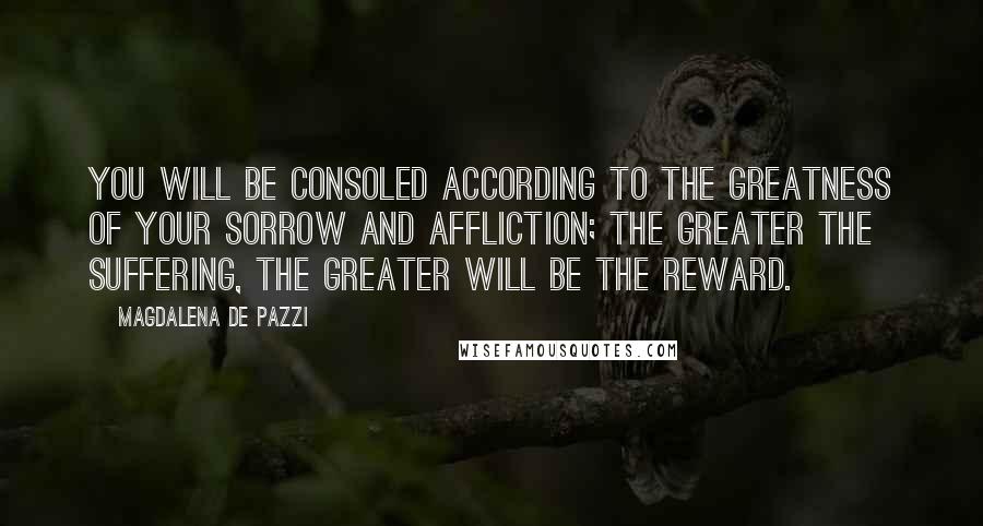 Magdalena De Pazzi Quotes: You will be consoled according to the greatness of your sorrow and affliction; the greater the suffering, the greater will be the reward.