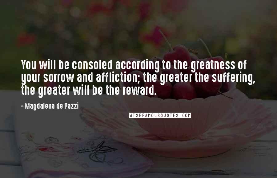 Magdalena De Pazzi Quotes: You will be consoled according to the greatness of your sorrow and affliction; the greater the suffering, the greater will be the reward.