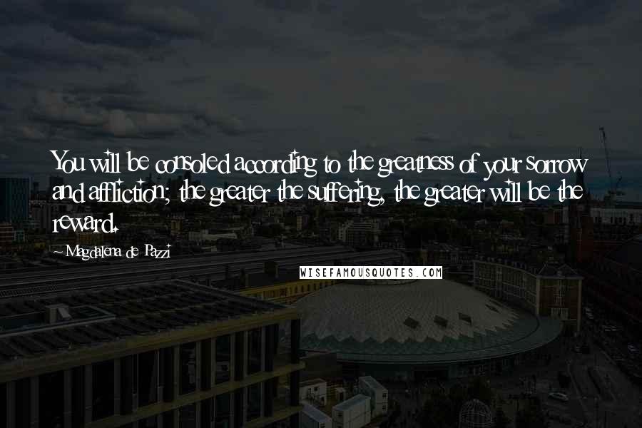 Magdalena De Pazzi Quotes: You will be consoled according to the greatness of your sorrow and affliction; the greater the suffering, the greater will be the reward.