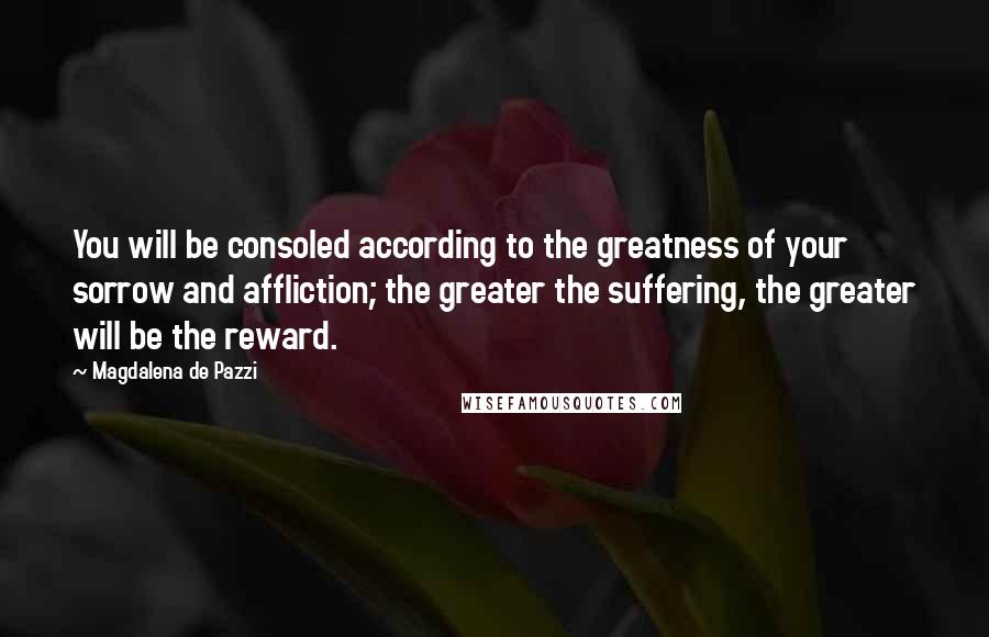 Magdalena De Pazzi Quotes: You will be consoled according to the greatness of your sorrow and affliction; the greater the suffering, the greater will be the reward.