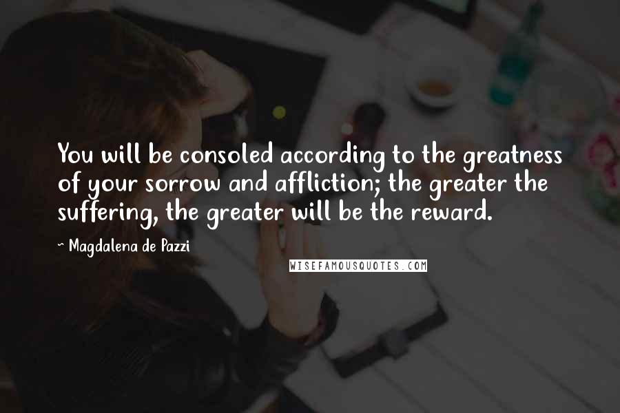 Magdalena De Pazzi Quotes: You will be consoled according to the greatness of your sorrow and affliction; the greater the suffering, the greater will be the reward.