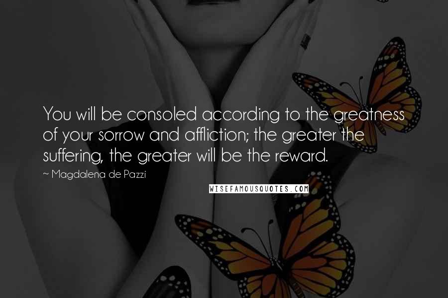 Magdalena De Pazzi Quotes: You will be consoled according to the greatness of your sorrow and affliction; the greater the suffering, the greater will be the reward.