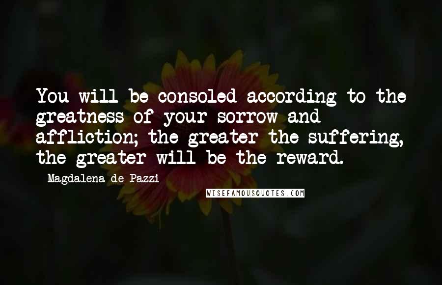 Magdalena De Pazzi Quotes: You will be consoled according to the greatness of your sorrow and affliction; the greater the suffering, the greater will be the reward.