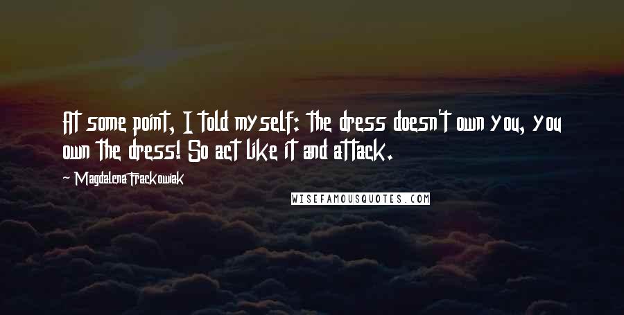 Magdalena Frackowiak Quotes: At some point, I told myself: the dress doesn't own you, you own the dress! So act like it and attack.