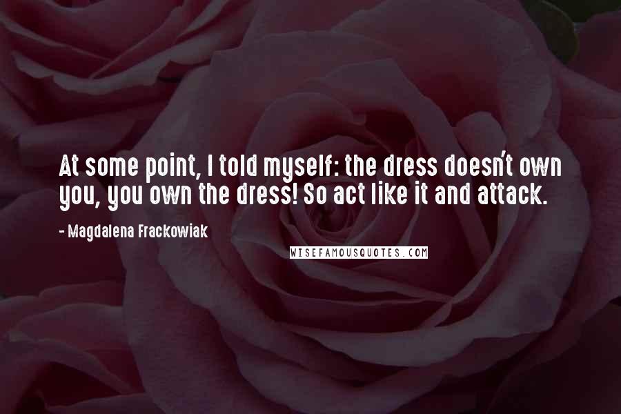 Magdalena Frackowiak Quotes: At some point, I told myself: the dress doesn't own you, you own the dress! So act like it and attack.