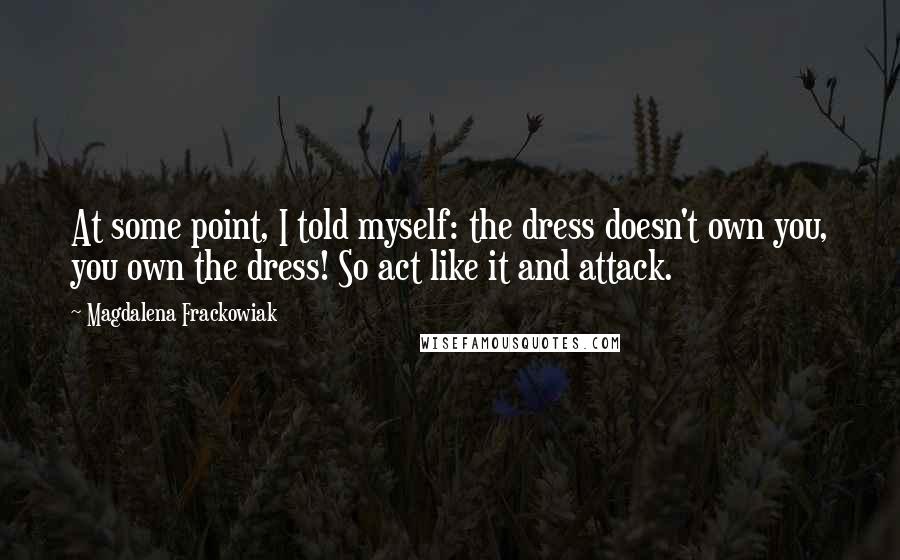 Magdalena Frackowiak Quotes: At some point, I told myself: the dress doesn't own you, you own the dress! So act like it and attack.