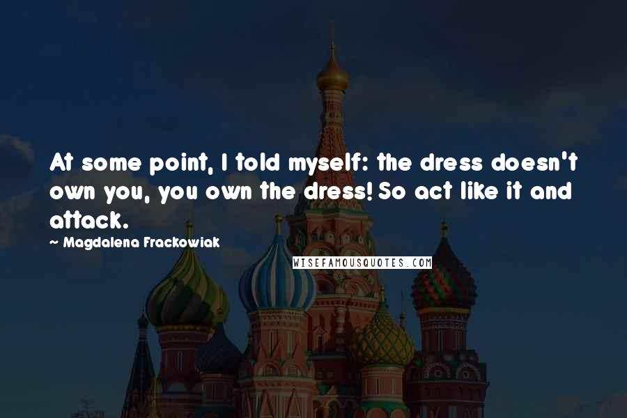Magdalena Frackowiak Quotes: At some point, I told myself: the dress doesn't own you, you own the dress! So act like it and attack.