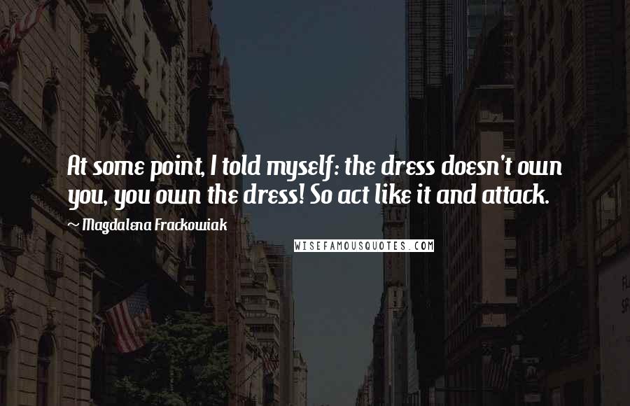 Magdalena Frackowiak Quotes: At some point, I told myself: the dress doesn't own you, you own the dress! So act like it and attack.