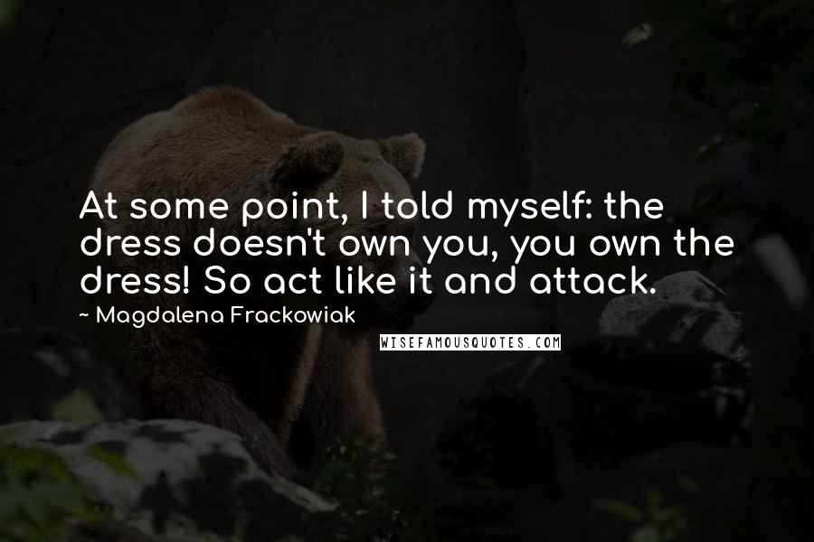 Magdalena Frackowiak Quotes: At some point, I told myself: the dress doesn't own you, you own the dress! So act like it and attack.