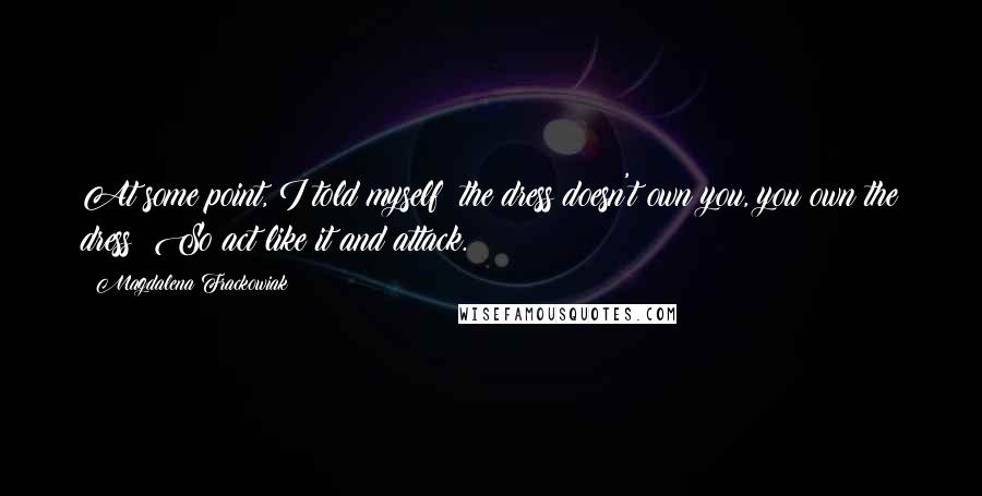 Magdalena Frackowiak Quotes: At some point, I told myself: the dress doesn't own you, you own the dress! So act like it and attack.