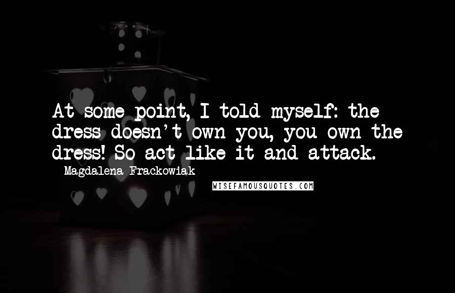 Magdalena Frackowiak Quotes: At some point, I told myself: the dress doesn't own you, you own the dress! So act like it and attack.