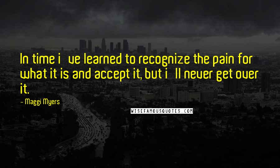 Maggi Myers Quotes: In time i've learned to recognize the pain for what it is and accept it, but i'll never get over it.