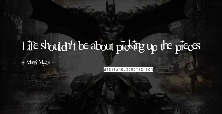 Maggi Myers Quotes: Life shouldn't be about picking up the pieces