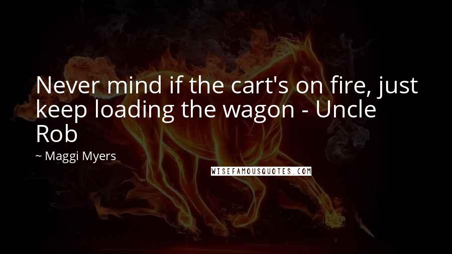 Maggi Myers Quotes: Never mind if the cart's on fire, just keep loading the wagon - Uncle Rob