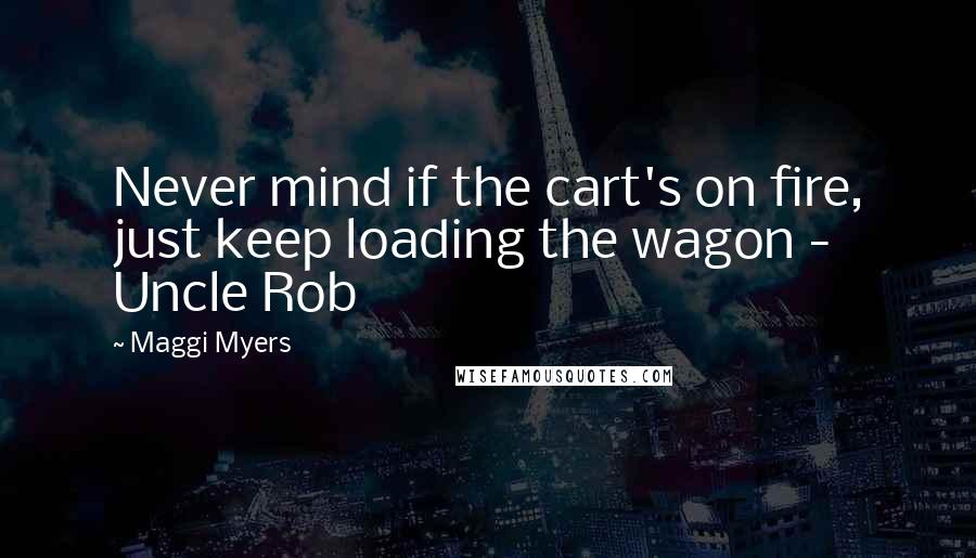 Maggi Myers Quotes: Never mind if the cart's on fire, just keep loading the wagon - Uncle Rob