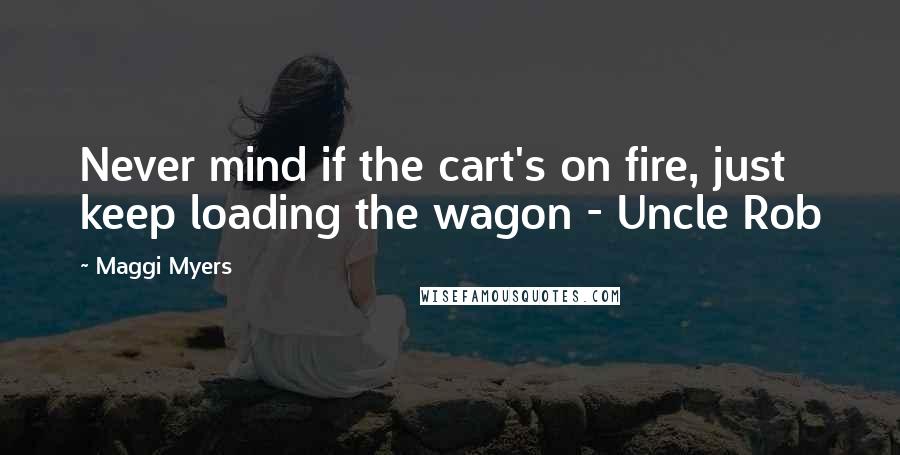 Maggi Myers Quotes: Never mind if the cart's on fire, just keep loading the wagon - Uncle Rob