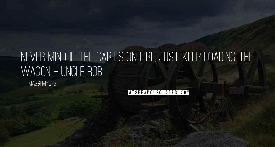 Maggi Myers Quotes: Never mind if the cart's on fire, just keep loading the wagon - Uncle Rob