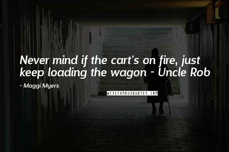 Maggi Myers Quotes: Never mind if the cart's on fire, just keep loading the wagon - Uncle Rob