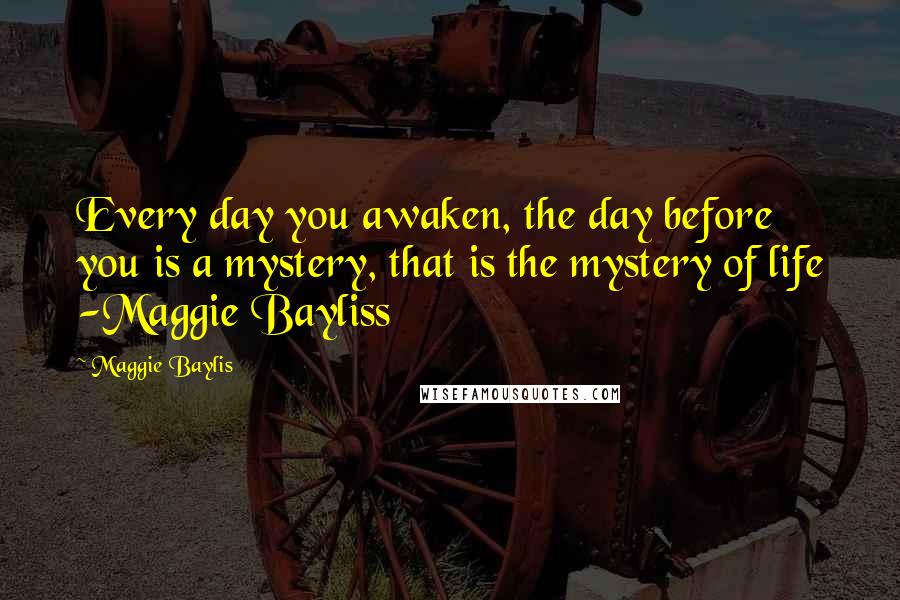 Maggie Baylis Quotes: Every day you awaken, the day before you is a mystery, that is the mystery of life -Maggie Bayliss