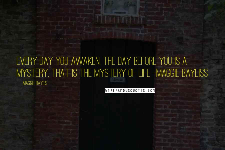 Maggie Baylis Quotes: Every day you awaken, the day before you is a mystery, that is the mystery of life -Maggie Bayliss