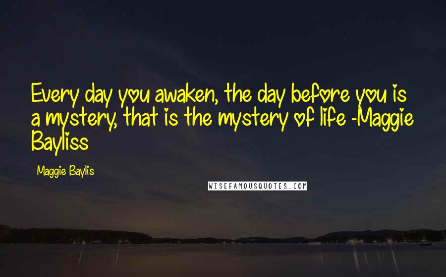 Maggie Baylis Quotes: Every day you awaken, the day before you is a mystery, that is the mystery of life -Maggie Bayliss