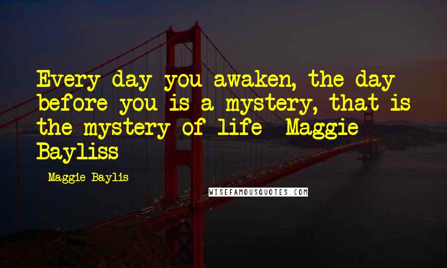 Maggie Baylis Quotes: Every day you awaken, the day before you is a mystery, that is the mystery of life -Maggie Bayliss